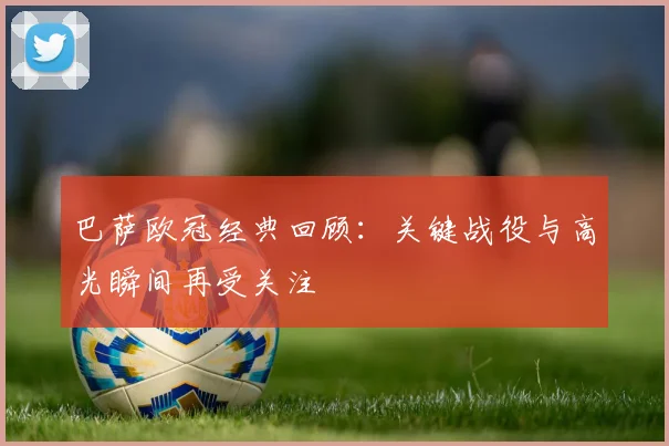 巴萨欧冠经典回顾：关键战役与高光瞬间再受关注