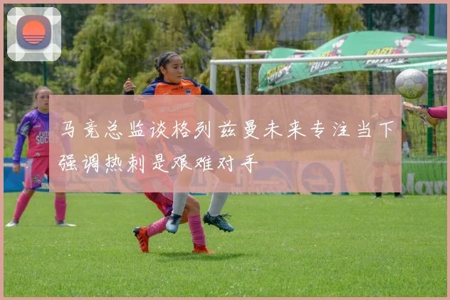 马竞总监谈格列兹曼未来专注当下强调热刺是艰难对手