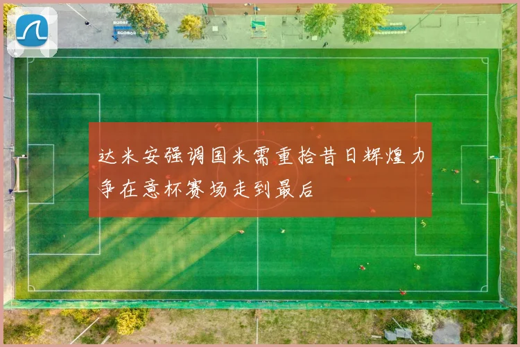 达米安强调国米需重拾昔日辉煌力争在意杯赛场走到最后