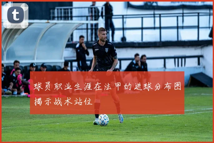 球员职业生涯在法甲的进球分布图揭示战术站位