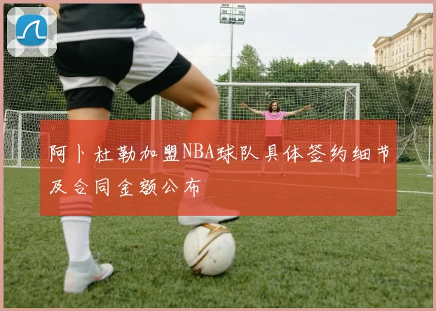 阿卜杜勒加盟NBA球队具体签约细节及合同金额公布