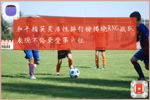 和平精英灵活性排行榜揭晓RNG战队表现不俗荣登第六位