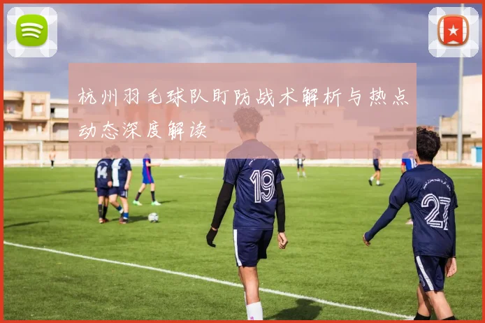 杭州羽毛球队盯防战术解析与热点动态深度解读