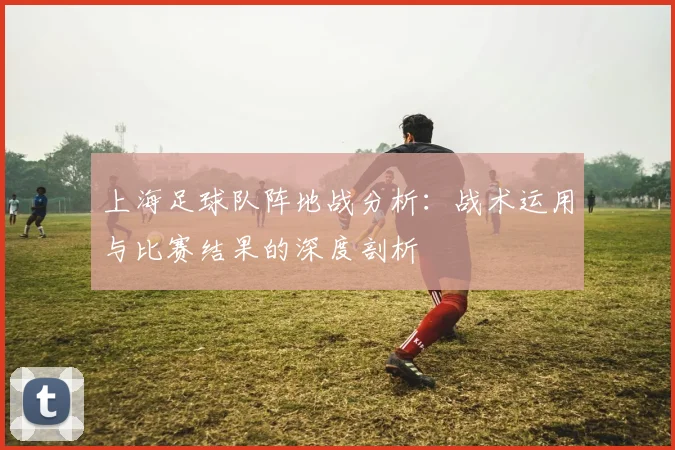 上海足球队阵地战分析：战术运用与比赛结果的深度剖析