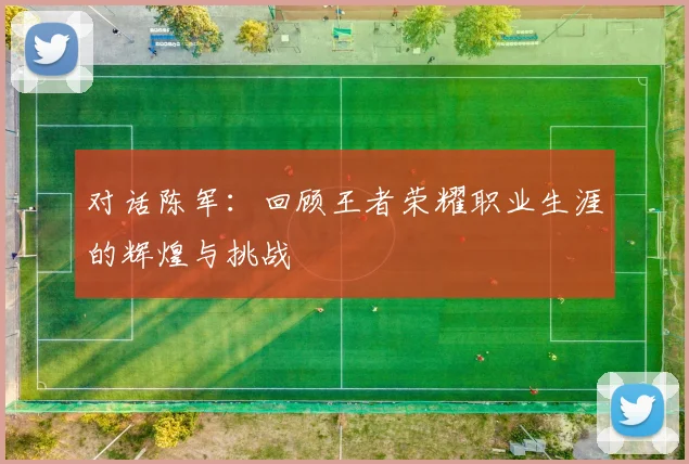 对话陈军：回顾王者荣耀职业生涯的辉煌与挑战