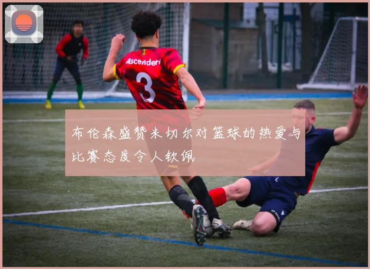 布伦森盛赞米切尔对篮球的热爱与比赛态度令人钦佩