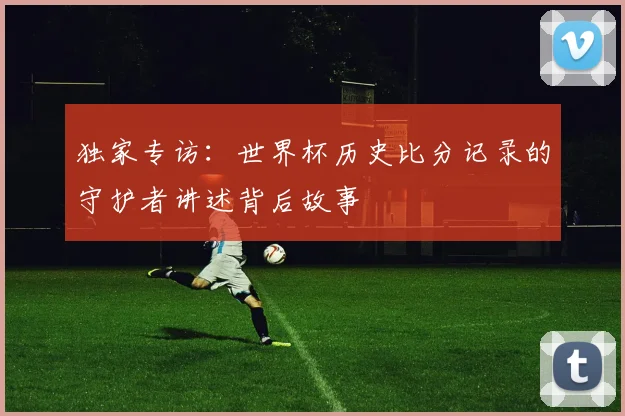 独家专访：世界杯历史比分记录的守护者讲述背后故事
